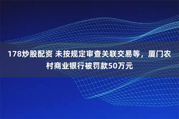 178炒股配资 未按规定审查关联交易等，厦门农村商业银行被罚款50万元
