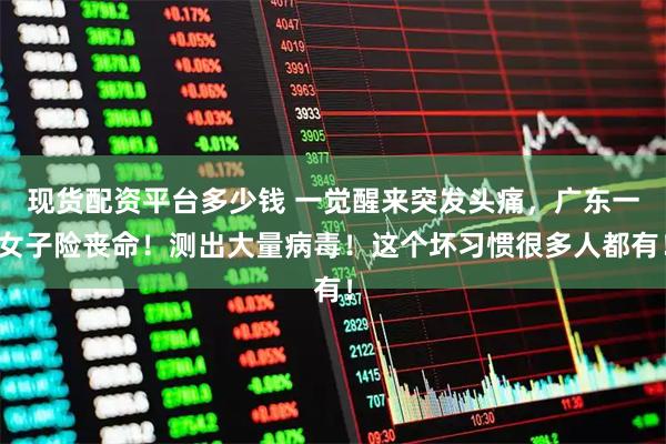 现货配资平台多少钱 一觉醒来突发头痛，广东一女子险丧命！测出大量病毒！这个坏习惯很多人都有！