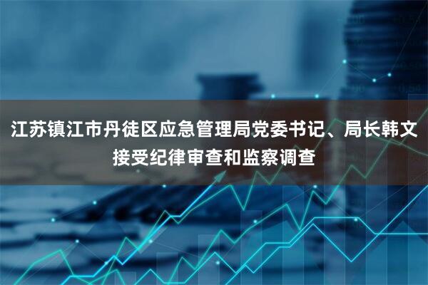江苏镇江市丹徒区应急管理局党委书记、局长韩文接受纪律审查和监察调查